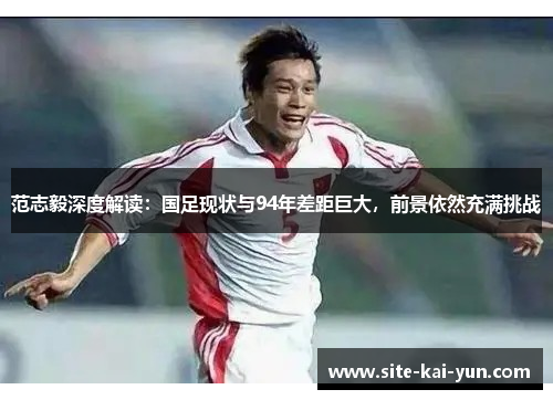 范志毅深度解读：国足现状与94年差距巨大，前景依然充满挑战