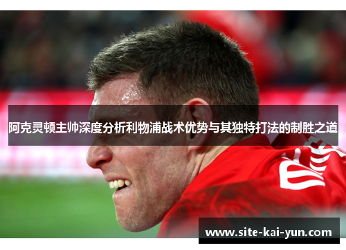 阿克灵顿主帅深度分析利物浦战术优势与其独特打法的制胜之道