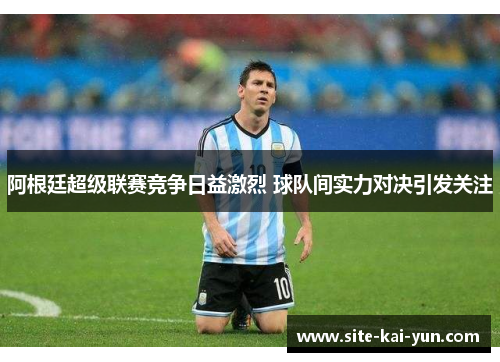 阿根廷超级联赛竞争日益激烈 球队间实力对决引发关注 阿根廷超级联赛竞争日益激烈 球队间实力对决引发关注