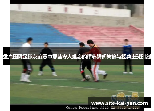 盘点国际足球友谊赛中那些令人难忘的精彩瞬间集锦与经典进球时刻 盘点国际足球友谊赛中那些令人难忘的精彩瞬间集锦与经典进球时刻