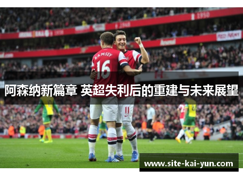 阿森纳新篇章 英超失利后的重建与未来展望