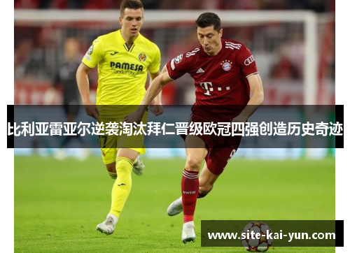 比利亚雷亚尔逆袭淘汰拜仁晋级欧冠四强创造历史奇迹 比利亚雷亚尔逆袭淘汰拜仁晋级欧冠四强创造历史奇迹